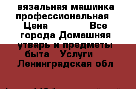 вязальная машинка профессиональная › Цена ­ 15 000 - Все города Домашняя утварь и предметы быта » Услуги   . Ленинградская обл.